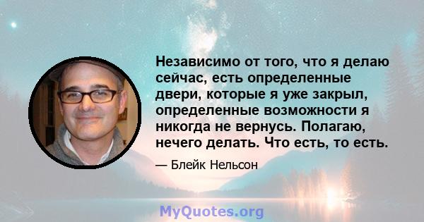 Независимо от того, что я делаю сейчас, есть определенные двери, которые я уже закрыл, определенные возможности я никогда не вернусь. Полагаю, нечего делать. Что есть, то есть.