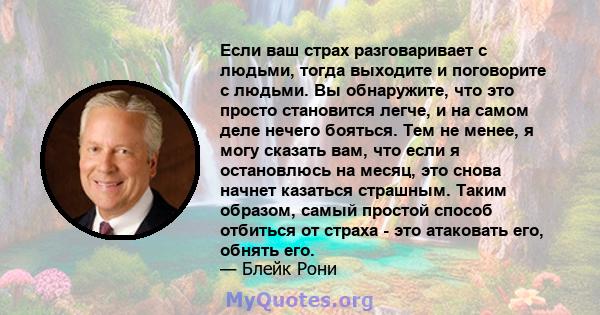 Если ваш страх разговаривает с людьми, тогда выходите и поговорите с людьми. Вы обнаружите, что это просто становится легче, и на самом деле нечего бояться. Тем не менее, я могу сказать вам, что если я остановлюсь на