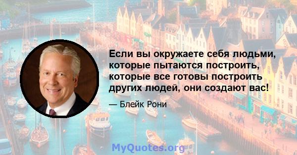 Если вы окружаете себя людьми, которые пытаются построить, которые все готовы построить других людей, они создают вас!