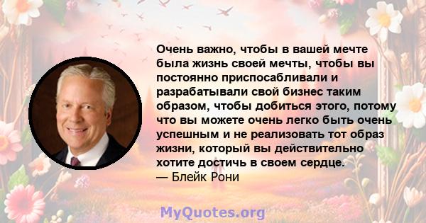 Очень важно, чтобы в вашей мечте была жизнь своей мечты, чтобы вы постоянно приспосабливали и разрабатывали свой бизнес таким образом, чтобы добиться этого, потому что вы можете очень легко быть очень успешным и не