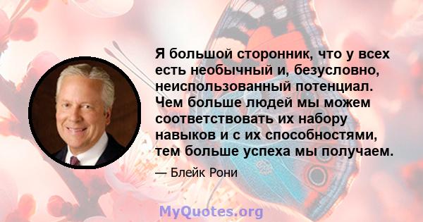 Я большой сторонник, что у всех есть необычный и, безусловно, неиспользованный потенциал. Чем больше людей мы можем соответствовать их набору навыков и с их способностями, тем больше успеха мы получаем.