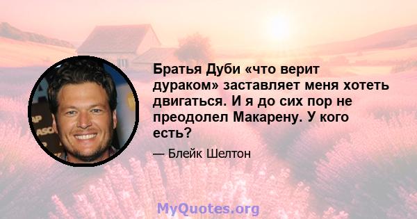 Братья Дуби «что верит дураком» заставляет меня хотеть двигаться. И я до сих пор не преодолел Макарену. У кого есть?