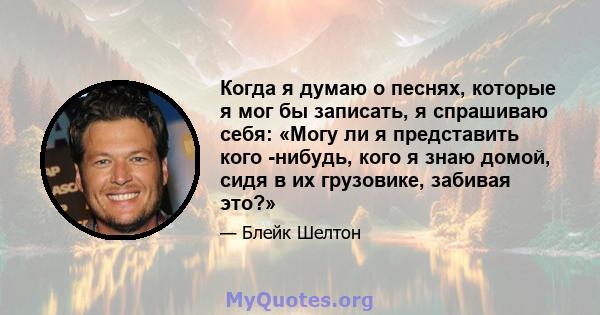 Когда я думаю о песнях, которые я мог бы записать, я спрашиваю себя: «Могу ли я представить кого -нибудь, кого я знаю домой, сидя в их грузовике, забивая это?»