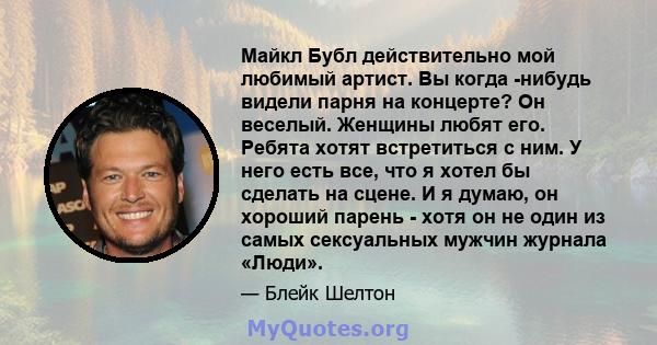 Майкл Бубл действительно мой любимый артист. Вы когда -нибудь видели парня на концерте? Он веселый. Женщины любят его. Ребята хотят встретиться с ним. У него есть все, что я хотел бы сделать на сцене. И я думаю, он