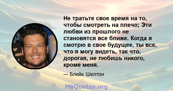 Не тратьте свое время на то, чтобы смотреть на плечо; Эти любви из прошлого не становятся все ближе. Когда я смотрю в свое будущее, ты все, что я могу видеть, так что, дорогая, не любишь никого, кроме меня.