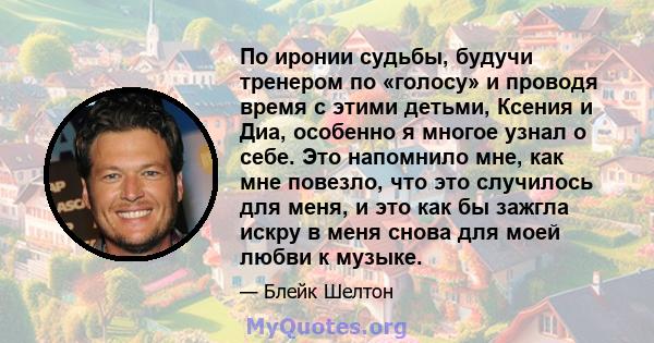 По иронии судьбы, будучи тренером по «голосу» и проводя время с этими детьми, Ксения и Диа, особенно я многое узнал о себе. Это напомнило мне, как мне повезло, что это случилось для меня, и это как бы зажгла искру в