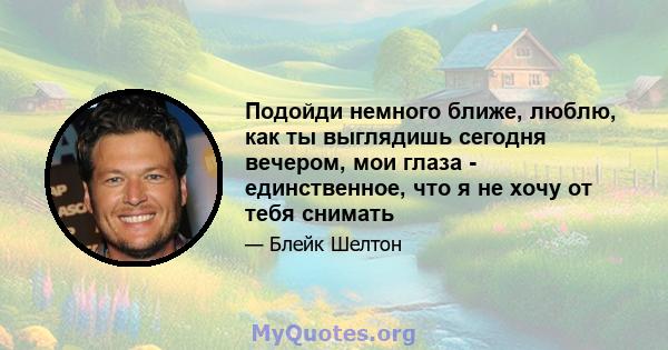 Подойди немного ближе, люблю, как ты выглядишь сегодня вечером, мои глаза - единственное, что я не хочу от тебя снимать