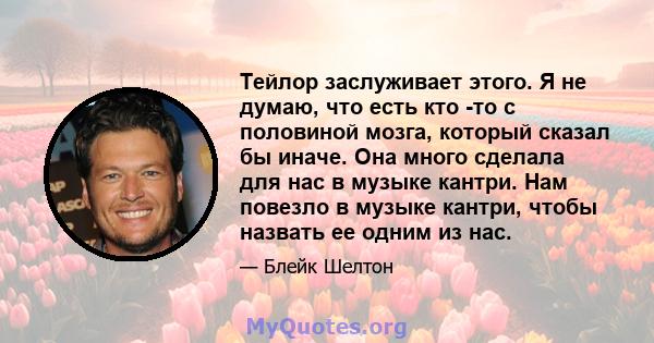 Тейлор заслуживает этого. Я не думаю, что есть кто -то с половиной мозга, который сказал бы иначе. Она много сделала для нас в музыке кантри. Нам повезло в музыке кантри, чтобы назвать ее одним из нас.