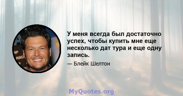 У меня всегда был достаточно успех, чтобы купить мне еще несколько дат тура и еще одну запись.