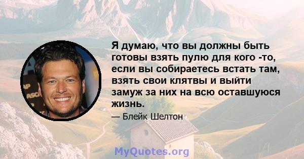 Я думаю, что вы должны быть готовы взять пулю для кого -то, если вы собираетесь встать там, взять свои клятвы и выйти замуж за них на всю оставшуюся жизнь.