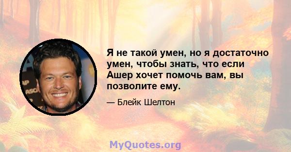 Я не такой умен, но я достаточно умен, чтобы знать, что если Ашер хочет помочь вам, вы позволите ему.