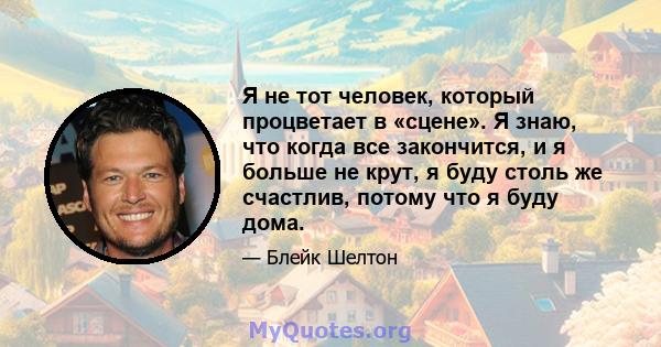 Я не тот человек, который процветает в «сцене». Я знаю, что когда все закончится, и я больше не крут, я буду столь же счастлив, потому что я буду дома.