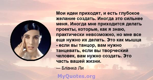 Мои идеи приходят, и есть глубокое желание создать. Иногда это сильнее меня. Иногда мне приходится делать проекты, которые, как я знаю, практически невозможно, но мне все еще нужно их делать. Это как мышца - если вы