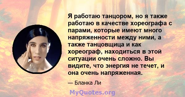 Я работаю танцором, но я также работаю в качестве хореографа с парами, которые имеют много напряженности между ними, а также танцовщица и как хореограф, находиться в этой ситуации очень сложно. Вы видите, что энергия не 