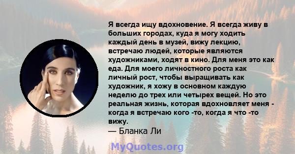 Я всегда ищу вдохновение. Я всегда живу в больших городах, куда я могу ходить каждый день в музей, вижу лекцию, встречаю людей, которые являются художниками, ходят в кино. Для меня это как еда. Для моего личностного