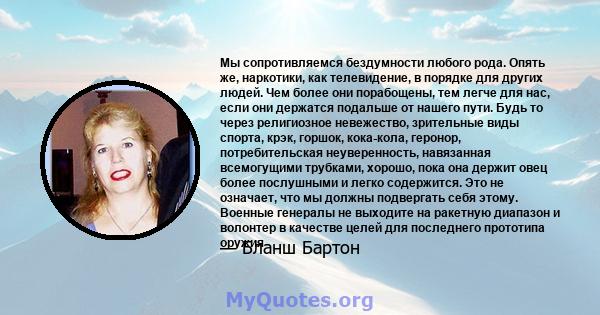 Мы сопротивляемся бездумности любого рода. Опять же, наркотики, как телевидение, в порядке для других людей. Чем более они порабощены, тем легче для нас, если они держатся подальше от нашего пути. Будь то через