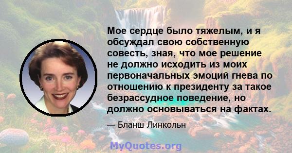 Мое сердце было тяжелым, и я обсуждал свою собственную совесть, зная, что мое решение не должно исходить из моих первоначальных эмоций гнева по отношению к президенту за такое безрассудное поведение, но должно