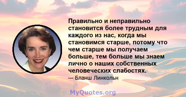 Правильно и неправильно становится более трудным для каждого из нас, когда мы становимся старше, потому что чем старше мы получаем больше, тем больше мы знаем лично о наших собственных человеческих слабостях.