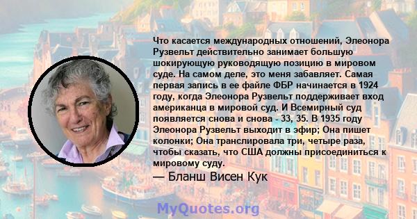 Что касается международных отношений, Элеонора Рузвельт действительно занимает большую шокирующую руководящую позицию в мировом суде. На самом деле, это меня забавляет. Самая первая запись в ее файле ФБР начинается в