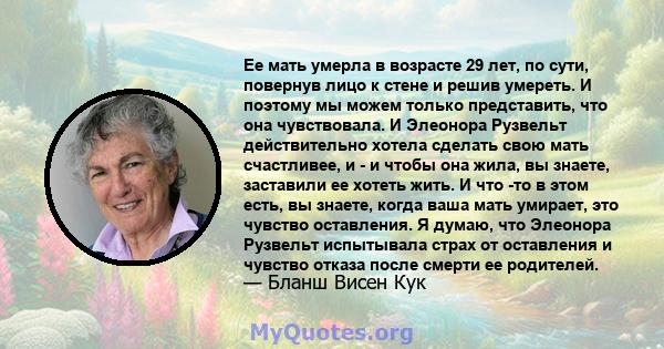 Ее мать умерла в возрасте 29 лет, по сути, повернув лицо к стене и решив умереть. И поэтому мы можем только представить, что она чувствовала. И Элеонора Рузвельт действительно хотела сделать свою мать счастливее, и - и