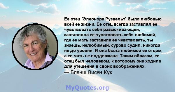 Ее отец [Элеонора Рузвельт] была любовью всей ее жизни. Ее отец всегда заставлял ее чувствовать себя разыскивающей, заставляла ее чувствовать себя любимой, где ее мать заставила ее чувствовать, ты знаешь, нелюбимый,