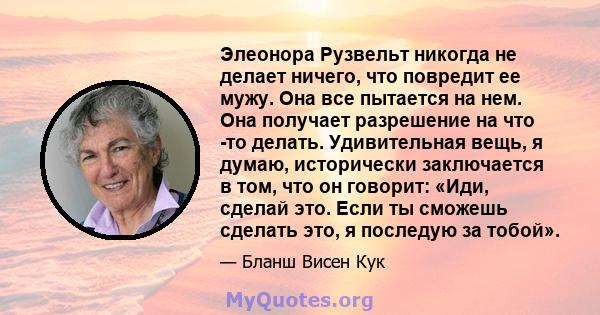 Элеонора Рузвельт никогда не делает ничего, что повредит ее мужу. Она все пытается на нем. Она получает разрешение на что -то делать. Удивительная вещь, я думаю, исторически заключается в том, что он говорит: «Иди,