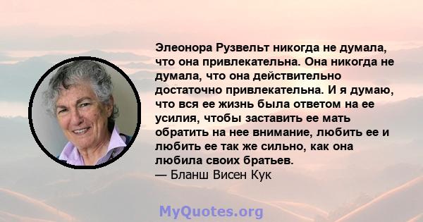 Элеонора Рузвельт никогда не думала, что она привлекательна. Она никогда не думала, что она действительно достаточно привлекательна. И я думаю, что вся ее жизнь была ответом на ее усилия, чтобы заставить ее мать