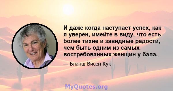 И даже когда наступает успех, как я уверен, имейте в виду, что есть более тихие и завидные радости, чем быть одним из самых востребованных женщин у бала.