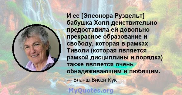 И ее [Элеонора Рузвельт] бабушка Холл действительно предоставила ей довольно прекрасное образование и свободу, которая в рамках Тиволи (которая является рамкой дисциплины и порядка) также является очень обнадеживающим и 