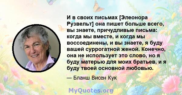 И в своих письмах [Элеонора Рузвельт] она пишет больше всего, вы знаете, причудливые письма: когда мы вместе, и когда мы воссоединены, и вы знаете, я буду вашей суррогатной женой. Конечно, она не использует это слово,