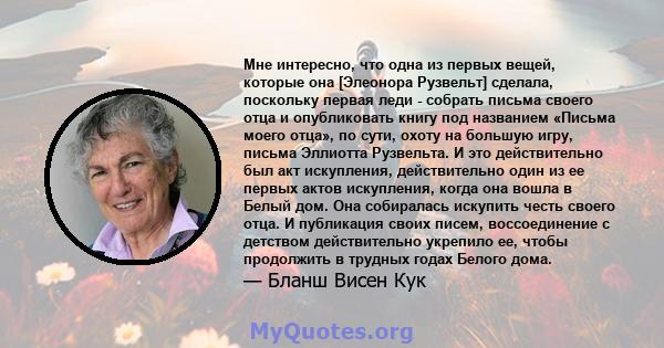 Мне интересно, что одна из первых вещей, которые она [Элеонора Рузвельт] сделала, поскольку первая леди - собрать письма своего отца и опубликовать книгу под названием «Письма моего отца», по сути, охоту на большую