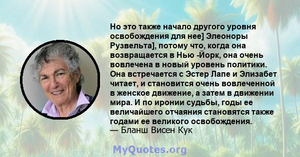 Но это также начало другого уровня освобождения для нее] Элеоноры Рузвельта], потому что, когда она возвращается в Нью -Йорк, она очень вовлечена в новый уровень политики. Она встречается с Эстер Лапе и Элизабет читает, 