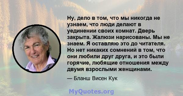 Ну, дело в том, что мы никогда не узнаем, что люди делают в уединении своих комнат. Дверь закрыта. Жалюзи нарисованы. Мы не знаем. Я оставляю это до читателя. Но нет никаких сомнений в том, что они любили друг друга, и