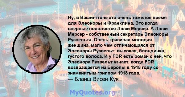 Ну, в Вашингтоне это очень тяжелое время для Элеоноры и Франклина. Это когда впервые появляется Люси Мерсер. А Люси Мерсер - собственный секретарь Элеоноры Рузвельта. Очень красивая молодая женщина, мало чем