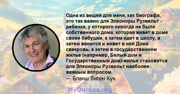 Одна из вещей для меня, как биографа, это так важно для Элеоноры Рузвельт - ребенка, у которого никогда не было собственного дома, которая живет в доме своей бабушки, а затем идет в школу, а затем женится и живет в ней