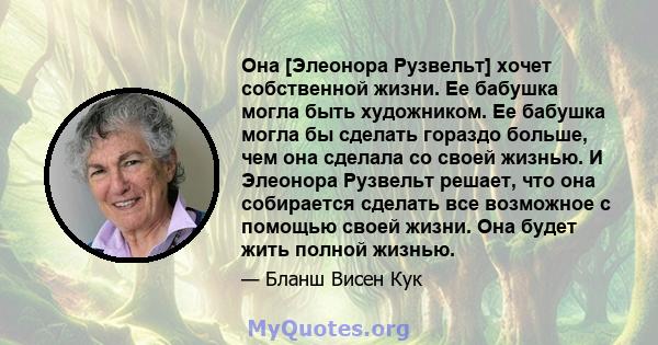 Она [Элеонора Рузвельт] хочет собственной жизни. Ее бабушка могла быть художником. Ее бабушка могла бы сделать гораздо больше, чем она сделала со своей жизнью. И Элеонора Рузвельт решает, что она собирается сделать все