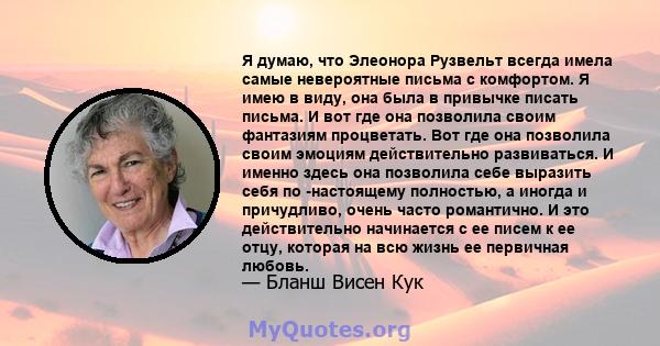 Я думаю, что Элеонора Рузвельт всегда имела самые невероятные письма с комфортом. Я имею в виду, она была в привычке писать письма. И вот где она позволила своим фантазиям процветать. Вот где она позволила своим эмоциям 