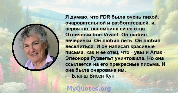 Я думаю, что FDR была очень лихой, очаровательной и разбогатевшей, и, вероятно, напомнила ей ее отца. Отличный бон-Vivant. Он любил вечеринки. Он любил петь. Он любил веселиться. И он написал красивые письма, как и ее