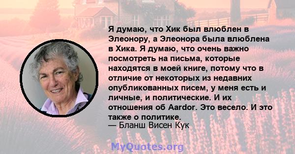 Я думаю, что Хик был влюблен в Элеонору, а Элеонора была влюблена в Хика. Я думаю, что очень важно посмотреть на письма, которые находятся в моей книге, потому что в отличие от некоторых из недавних опубликованных