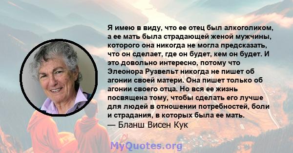 Я имею в виду, что ее отец был алкоголиком, а ее мать была страдающей женой мужчины, которого она никогда не могла предсказать, что он сделает, где он будет, кем он будет. И это довольно интересно, потому что Элеонора