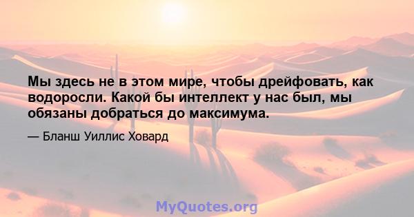 Мы здесь не в этом мире, чтобы дрейфовать, как водоросли. Какой бы интеллект у нас был, мы обязаны добраться до максимума.