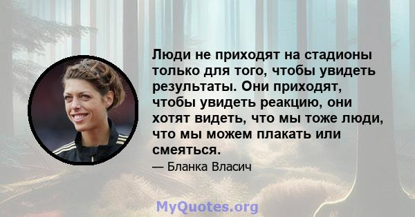 Люди не приходят на стадионы только для того, чтобы увидеть результаты. Они приходят, чтобы увидеть реакцию, они хотят видеть, что мы тоже люди, что мы можем плакать или смеяться.