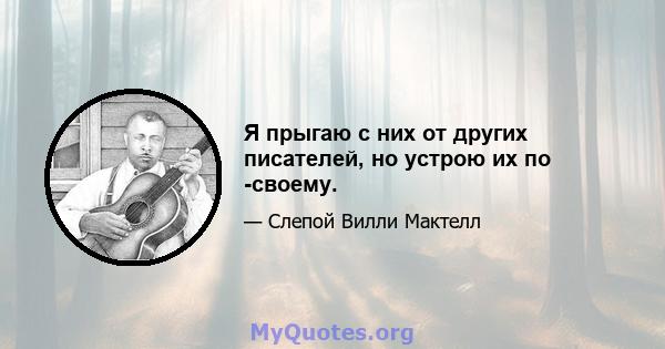 Я прыгаю с них от других писателей, но устрою их по -своему.