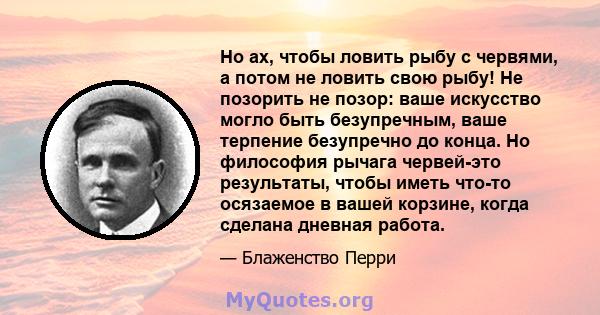 Но ах, чтобы ловить рыбу с червями, а потом не ловить свою рыбу! Не позорить не позор: ваше искусство могло быть безупречным, ваше терпение безупречно до конца. Но философия рычага червей-это результаты, чтобы иметь