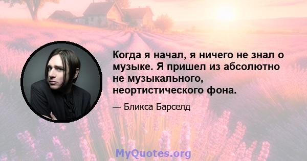 Когда я начал, я ничего не знал о музыке. Я пришел из абсолютно не музыкального, неортистического фона.