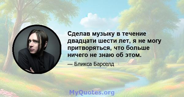 Сделав музыку в течение двадцати шести лет, я не могу притворяться, что больше ничего не знаю об этом.