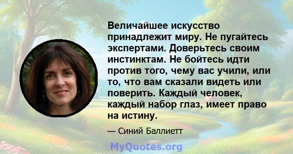 Величайшее искусство принадлежит миру. Не пугайтесь экспертами. Доверьтесь своим инстинктам. Не бойтесь идти против того, чему вас учили, или то, что вам сказали видеть или поверить. Каждый человек, каждый набор глаз,