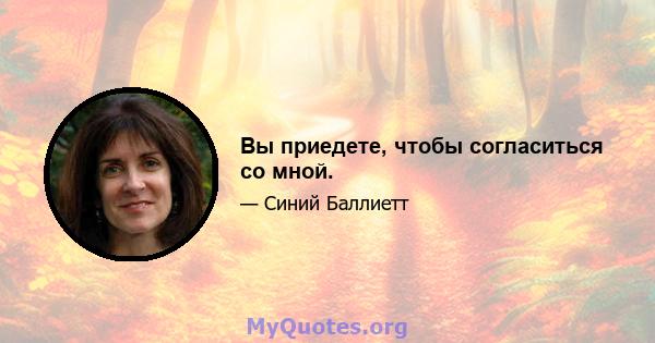 Вы приедете, чтобы согласиться со мной.