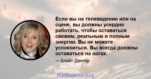 Если вы на телевидении или на сцене, вы должны усердно работать, чтобы оставаться свежим, реальным и полным энергии. Вы не можете успокоиться. Вы всегда должны оставаться на ногах.