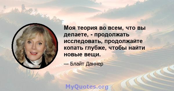 Моя теория во всем, что вы делаете, - продолжать исследовать, продолжайте копать глубже, чтобы найти новые вещи.